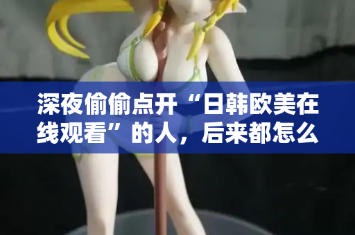 深夜偷偷点开“日韩欧美在线观看”的人，后来都怎么样了？