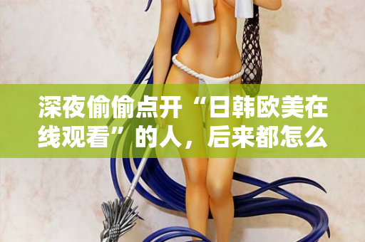 深夜偷偷点开“日韩欧美在线观看”的人，后来都怎么样了？