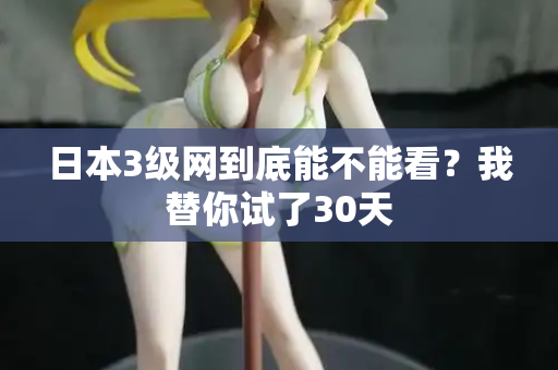 日本3级网到底能不能看？我替你试了30天