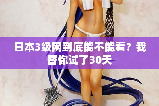 日本3级网到底能不能看？我替你试了30天