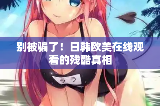 别被骗了！日韩欧美在线观看的残酷真相