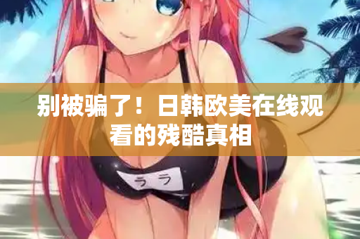 别被骗了！日韩欧美在线观看的残酷真相  第2张