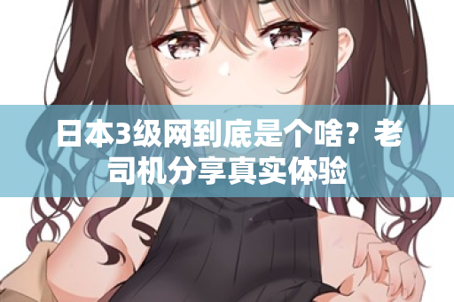日本3级网到底是个啥？老司机分享真实体验