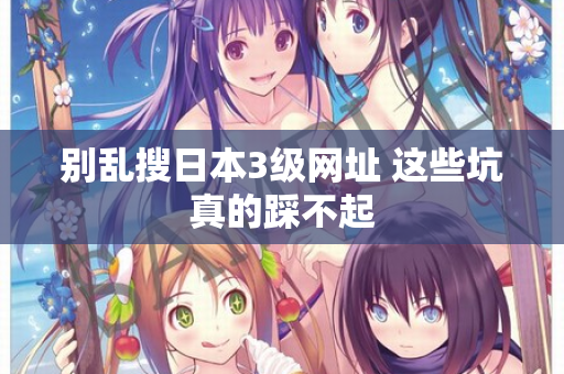 别乱搜日本3级网址 这些坑真的踩不起