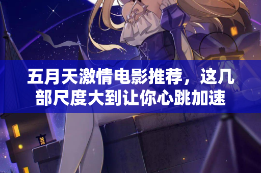 五月天激情电影推荐，这几部尺度大到让你心跳加速