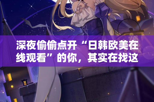 深夜偷偷点开“日韩欧美在线观看”的你，其实在找这些东西