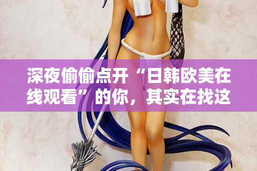 深夜偷偷点开“日韩欧美在线观看”的你，其实在找这些东西