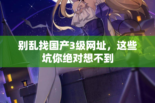 别乱找国产3级网址,这些坑你绝对想不到 第1张 别乱找国产3级网址,这些坑你绝对想不到 第1张