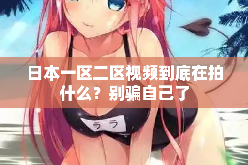 日本一区二区视频到底在拍什么？别骗自己了