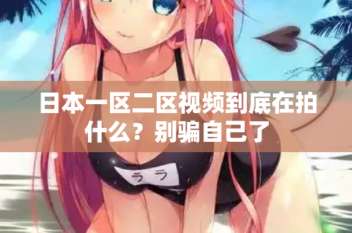 日本一区二区视频到底在拍什么？别骗自己了