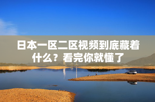 日本一区二区视频到底藏着什么？看完你就懂了
