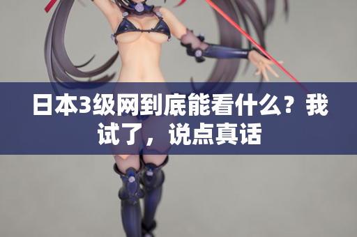 日本3级网到底能看什么？我试了，说点真话