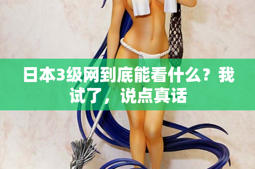 日本3级网到底能看什么？我试了，说点真话