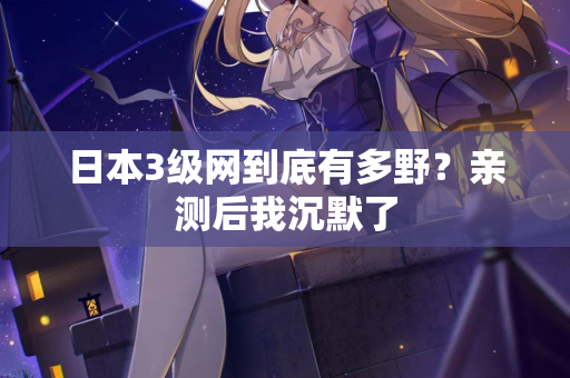 日本3级网到底有多野？亲测后我沉默了