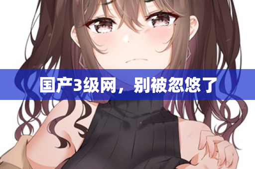 国产3级网，别被忽悠了  第3张