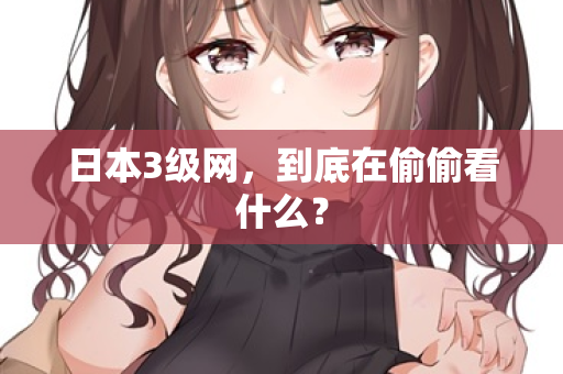 日本3级网，到底在偷偷看什么？