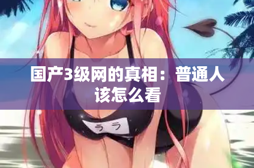 国产3级网的真相:普通人该怎么看 第3张 国产3级网的真相:普通人该怎么看 第3张