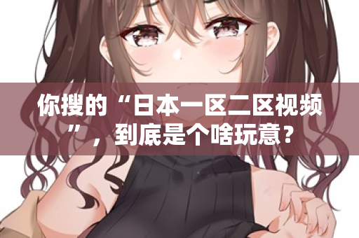 你搜的“日本一区二区视频”，到底是个啥玩意？