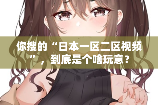 你搜的“日本一区二区视频”，到底是个啥玩意？