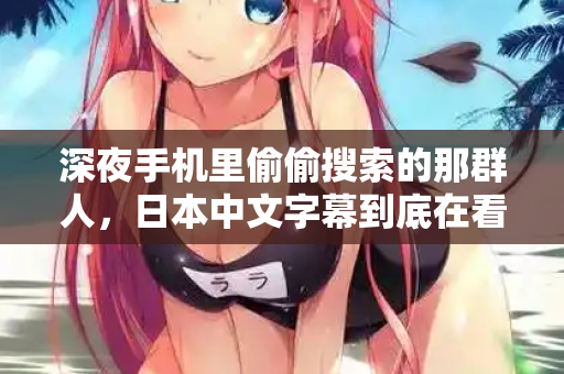 深夜手机里偷偷搜索的那群人,日本中文字幕到底在看什么 第2张 深夜手机里偷偷搜索的那群人,日本中文字幕到底在看什么 第2张