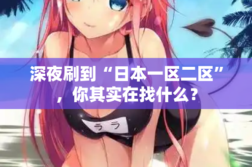 深夜刷到“日本一区二区”,你其实在找什么? 第2张 深夜刷到“日本一区二区”,你其实在找什么? 第2张