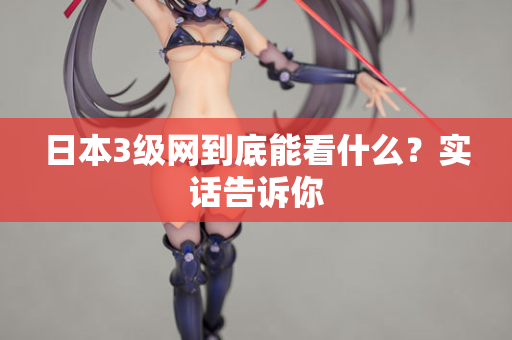 日本3级网到底能看什么？实话告诉你