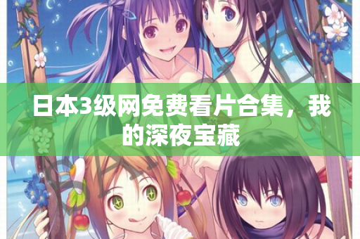 日本3级网免费看片合集，我的深夜宝藏