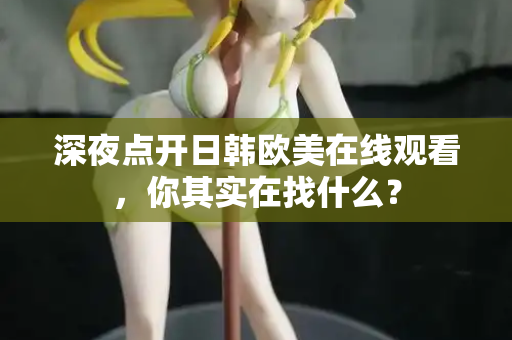 深夜点开日韩欧美在线观看，你其实在找什么？