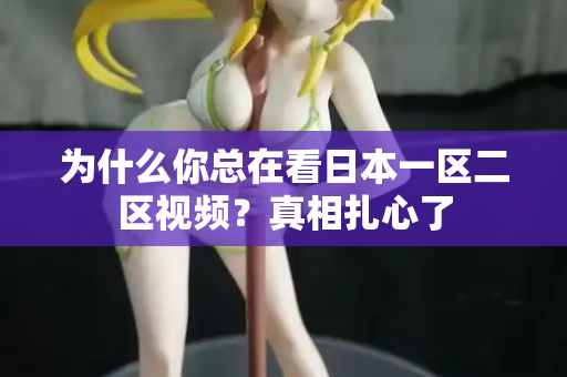 为什么你总在看日本一区二区视频？真相扎心了