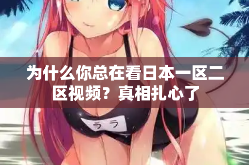 为什么你总在看日本一区二区视频？真相扎心了