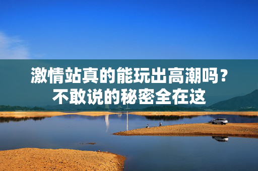 激情站真的能玩出高潮吗？不敢说的秘密全在这