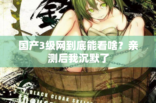 国产3级网到底能看啥？亲测后我沉默了  第1张