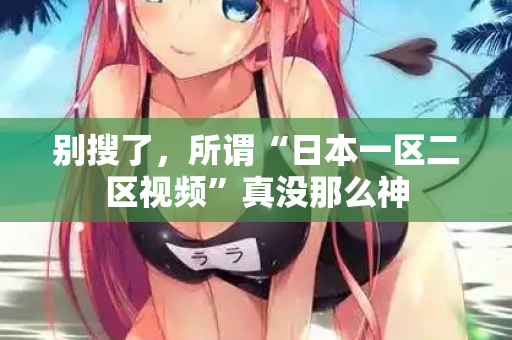 别搜了，所谓“日本一区二区视频”真没那么神