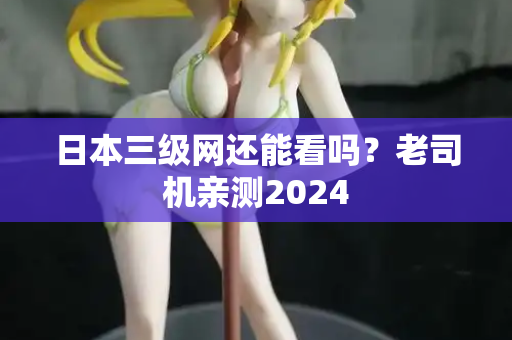 日本三级网还能看吗？老司机亲测2024