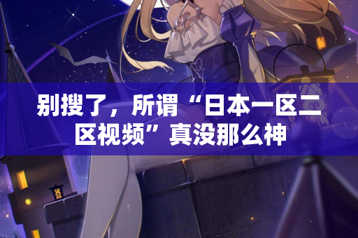 别搜了，所谓“日本一区二区视频”真没那么神