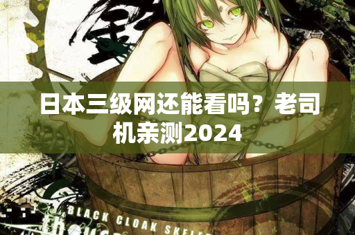 日本三级网还能看吗？老司机亲测2024