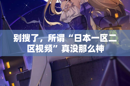 别搜了，所谓“日本一区二区视频”真没那么神