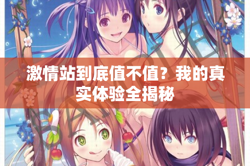 激情站到底值不值？我的真实体验全揭秘