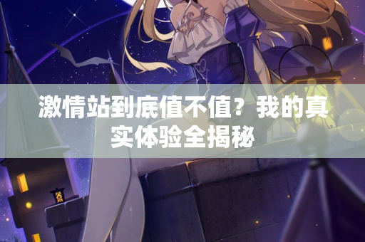 激情站到底值不值？我的真实体验全揭秘