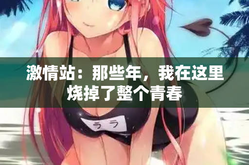 激情站：那些年，我在这里烧掉了整个青春  第2张