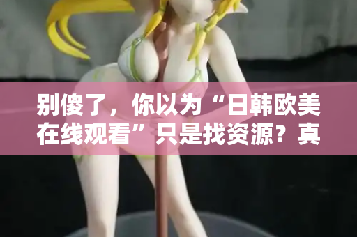 别傻了，你以为“日韩欧美在线观看”只是找资源？真相让人沉默  第1张