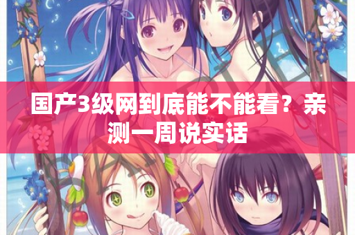 国产3级网到底能不能看？亲测一周说实话  第2张