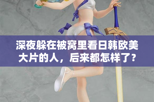 深夜躲在被窝里看日韩欧美大片的人，后来都怎样了？