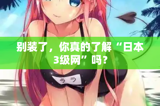 别装了，你真的了解“日本3级网”吗？