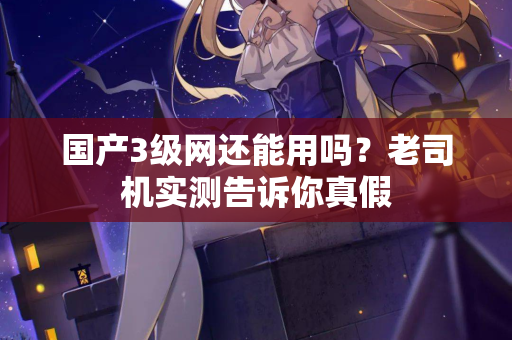 国产3级网还能用吗？老司机实测告诉你真假