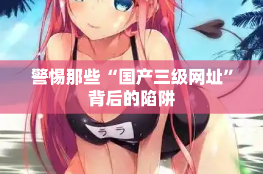 警惕那些“国产三级网址”背后的陷阱