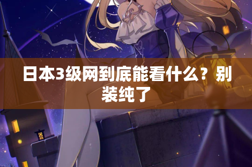 日本3级网到底能看什么？别装纯了