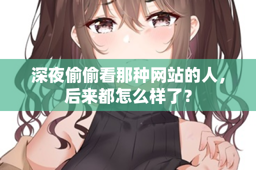 深夜偷偷看那种网站的人,后来都怎么样了? 第1张 深夜偷偷看那种网站的人,后来都怎么样了? 第1张