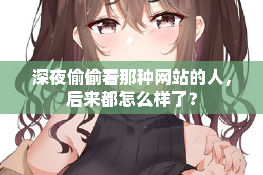 深夜偷偷看那种网站的人,后来都怎么样了? 第3张 深夜偷偷看那种网站的人,后来都怎么样了? 第3张