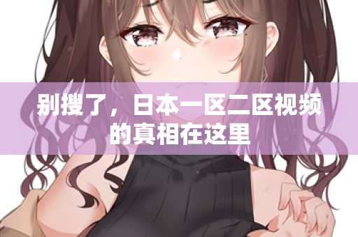 别搜了，日本一区二区视频的真相在这里